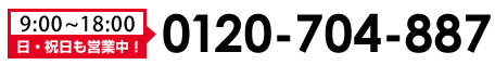 0120-704-887　営業時間9:00～18:00（日・祝日も営業中！）